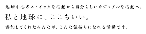 私たちは、豊かな暮らしをあきらめるのではなく、日々の暮らしの中での工夫や選択で地球環境に貢献できる。地球中心のストイックな活動から自分らしいカジュアルな活動へ。私と地球に、ここちいい。参加してくれたみんなが、こんな気持ちになれる活動です。