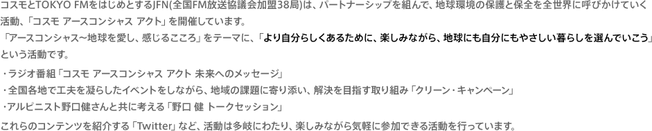 コスモとTOKYO FMをはじめとするJFN(全国FM放送協議会加盟38局)は、パートナーシップを組んで、地球環境の保護と保全を全世界に呼びかけていく活動、「コスモ アースコンシャス アクト」を開催しています。「アースコンシャス～地球を愛し、感じるこころ」をテーマに、「より自分らしくあるために、楽しみながら、地球にも自分にもやさしい暮らしを選んでいこう」という活動です。・ラジオ番組「コスモ アースコンシャスアクト 未来へのメッセージ」・全国各地で工夫を凝らしたイベントをしながら、地域の課題に寄り添い、解決を目指す取り組み「クリーン・キャンペーン」・アルピニスト野口健さんと共に考える「野口 健 トークセッション」これらのコンテンツを紹介する「Twitter」など、活動は多岐にわたり、楽しみながら気軽に参加できる活動を行っています。