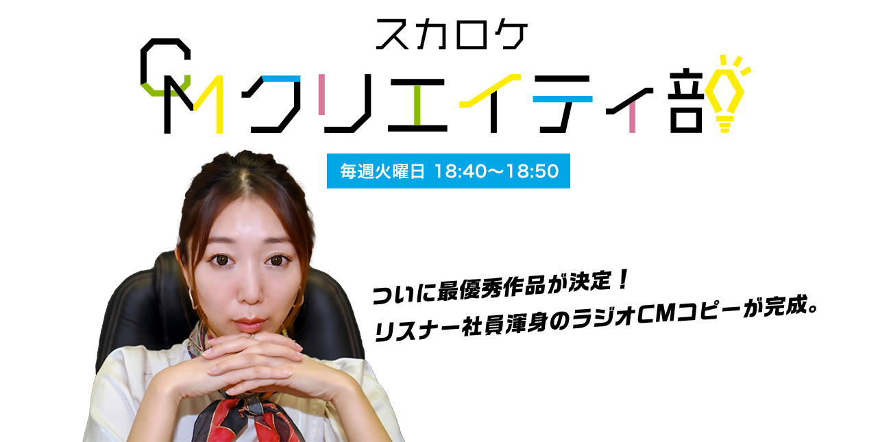 スカロケCMクリエイティ部 ついに最優秀作品が決定！ リスナー社員渾身の ラジオCMコピーが完成。 毎週火曜日18:40~18:50