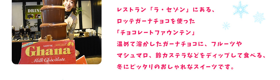 レストラン「ラ・セゾン」にある、ロッテガーナチョコを使った「チョコレートファウンテン」温めて溶かしたガーナチョコに、フルーツやマシュマロ、鈴カステラなどをディップして食べる、冬にピッタリのおしゃれなスイーツです。